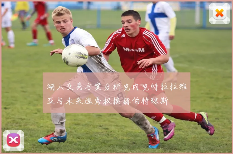 湖人交易方案分析克内克特拉拉维亚与未来选秀权换赫伯特琼斯